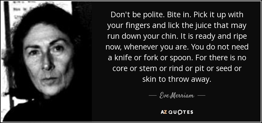 Don't be polite. Bite in. Pick it up with your fingers and lick the juice that may run down your chin. It is ready and ripe now, whenever you are. You do not need a knife or fork or spoon. For there is no core or stem or rind or pit or seed or skin to throw away. - Eve Merriam