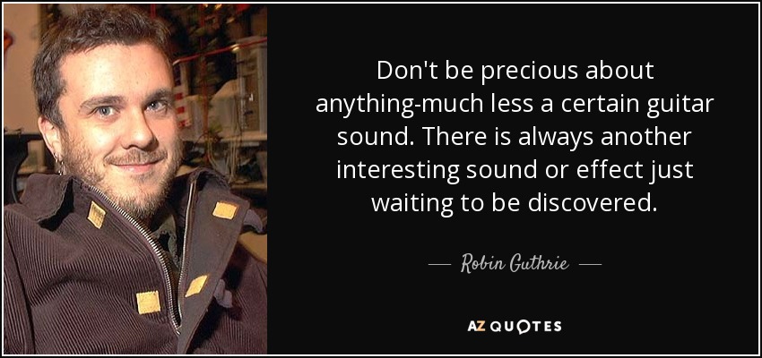 Don't be precious about anything-much less a certain guitar sound. There is always another interesting sound or effect just waiting to be discovered. - Robin Guthrie