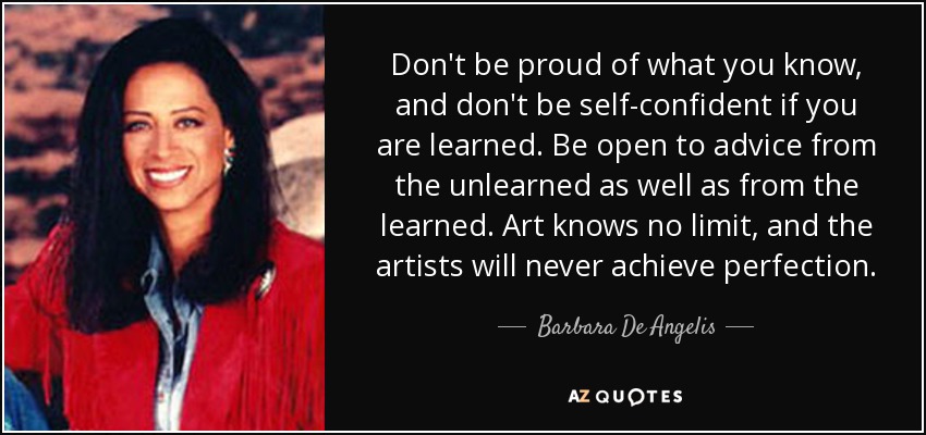 Don't be proud of what you know, and don't be self-confident if you are learned. Be open to advice from the unlearned as well as from the learned. Art knows no limit, and the artists will never achieve perfection. - Barbara De Angelis