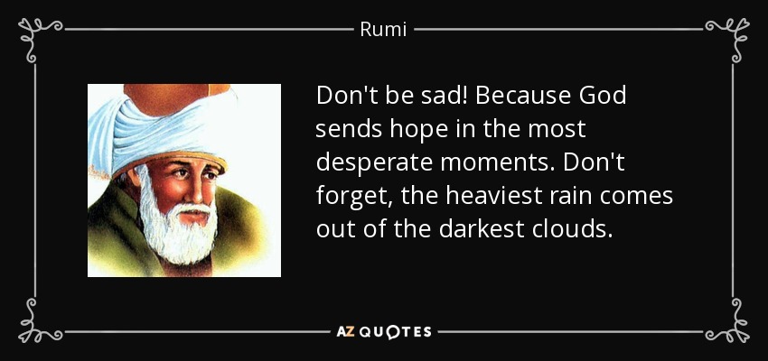 Don't be sad! Because God sends hope in the most desperate moments. Don't forget, the heaviest rain comes out of the darkest clouds. - Rumi