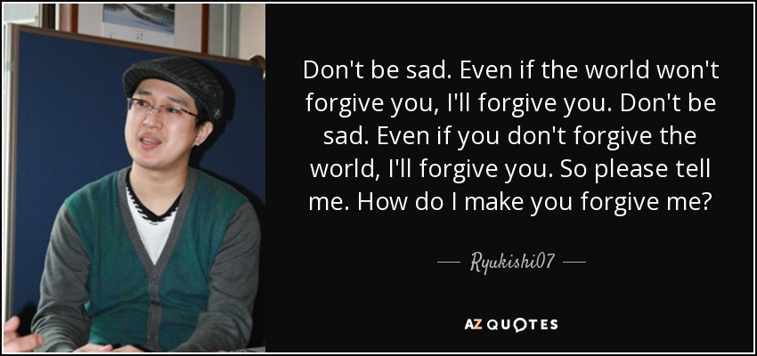 Don't be sad. Even if the world won't forgive you, I'll forgive you. Don't be sad. Even if you don't forgive the world, I'll forgive you. So please tell me. How do I make you forgive me? - Ryukishi07
