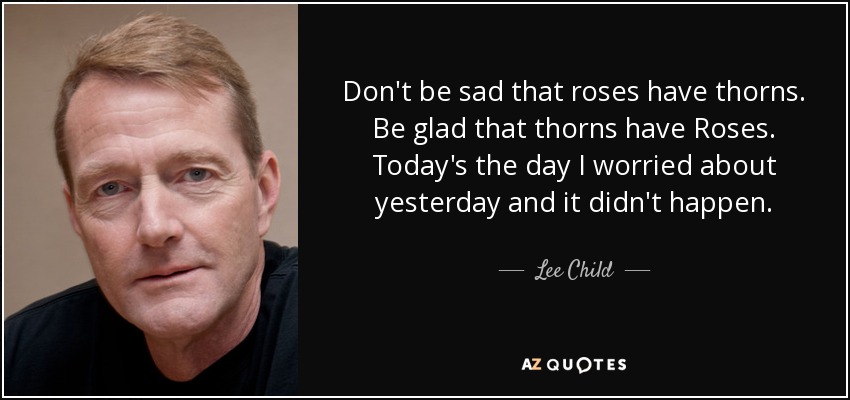 Don't be sad that roses have thorns. Be glad that thorns have Roses. Today's the day I worried about yesterday and it didn't happen. - Lee Child