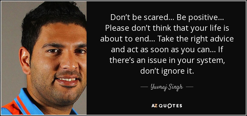 Don’t be scared... Be positive... Please don’t think that your life is about to end... Take the right advice and act as soon as you can... If there’s an issue in your system, don’t ignore it. - Yuvraj Singh