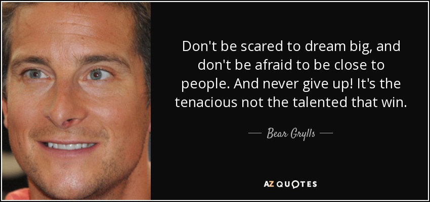Don't be scared to dream big, and don't be afraid to be close to people. And never give up! It's the tenacious not the talented that win. - Bear Grylls
