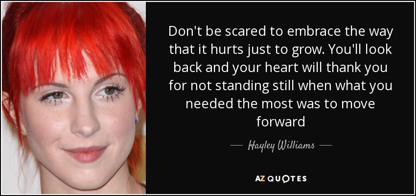 Don't be scared to embrace the way that it hurts just to grow. You'll look back and your heart will thank you for not standing still when what you needed the most was to move forward - Hayley Williams
