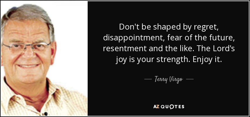 Don't be shaped by regret, disappointment, fear of the future, resentment and the like. The Lord's joy is your strength. Enjoy it. - Terry Virgo