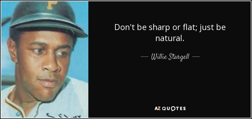 Don't be sharp or flat; just be natural. - Willie Stargell