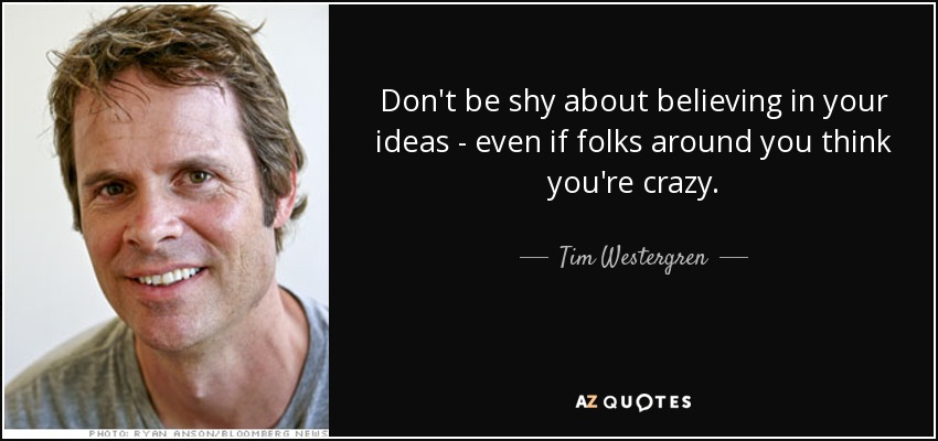 Don't be shy about believing in your ideas - even if folks around you think you're crazy. - Tim Westergren