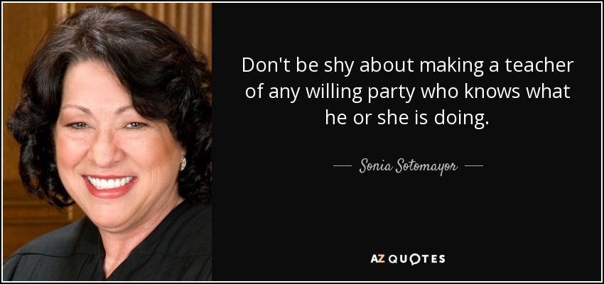 Don't be shy about making a teacher of any willing party who knows what he or she is doing. - Sonia Sotomayor