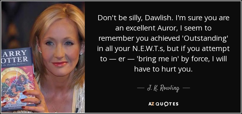 Don't be silly, Dawlish. I'm sure you are an excellent Auror, I seem to remember you achieved 'Outstanding' in all your N.E.W.T.s, but if you attempt to — er — 'bring me in' by force, I will have to hurt you. - J. K. Rowling