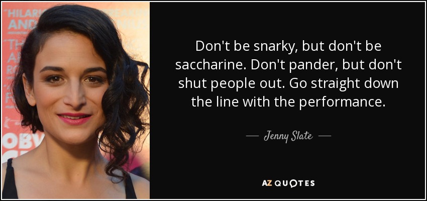 Don't be snarky, but don't be saccharine. Don't pander, but don't shut people out. Go straight down the line with the performance. - Jenny Slate