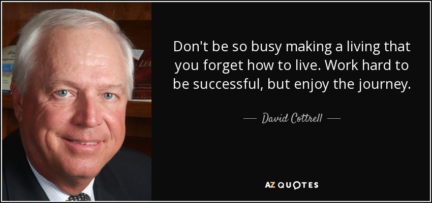 Don't be so busy making a living that you forget how to live. Work hard to be successful, but enjoy the journey. - David Cottrell