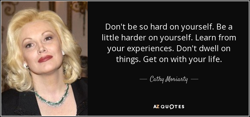 Don't be so hard on yourself. Be a little harder on yourself. Learn from your experiences. Don't dwell on things. Get on with your life. - Cathy Moriarty