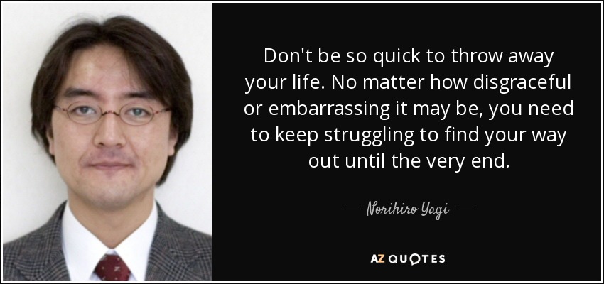 Don't be so quick to throw away your life. No matter how disgraceful or embarrassing it may be, you need to keep struggling to find your way out until the very end. - Norihiro Yagi