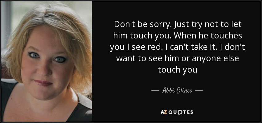 Don't be sorry. Just try not to let him touch you. When he touches you I see red. I can't take it. I don't want to see him or anyone else touch you - Abbi Glines