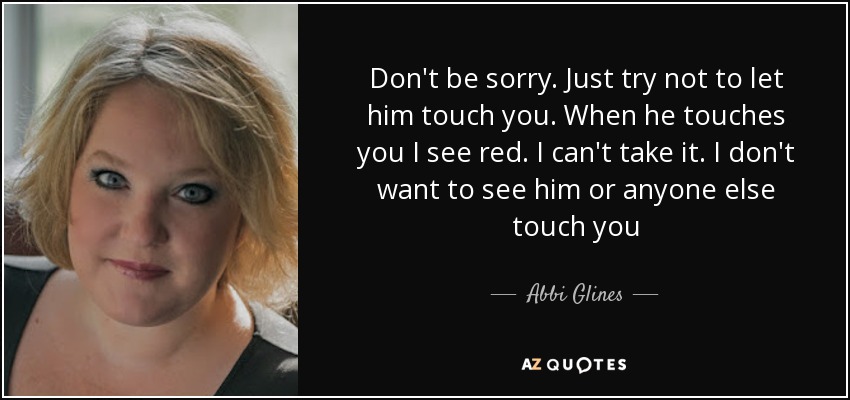 Don't be sorry. Just try not to let him touch you. When he touches you I see red. I can't take it. I don't want to see him or anyone else touch you - Abbi Glines