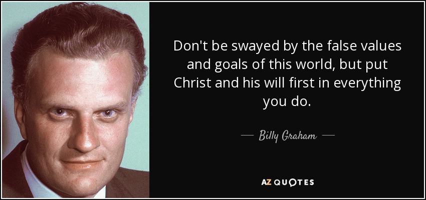 Don't be swayed by the false values and goals of this world, but put Christ and his will first in everything you do. - Billy Graham
