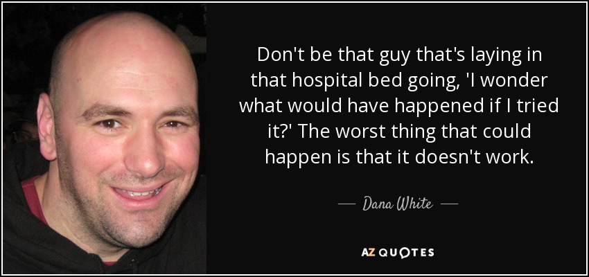 Don't be that guy that's laying in that hospital bed going, 'I wonder what would have happened if I tried it?' The worst thing that could happen is that it doesn't work. - Dana White
