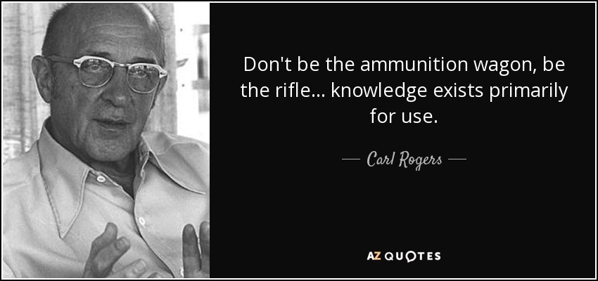 Don't be the ammunition wagon, be the rifle... knowledge exists primarily for use. - Carl Rogers