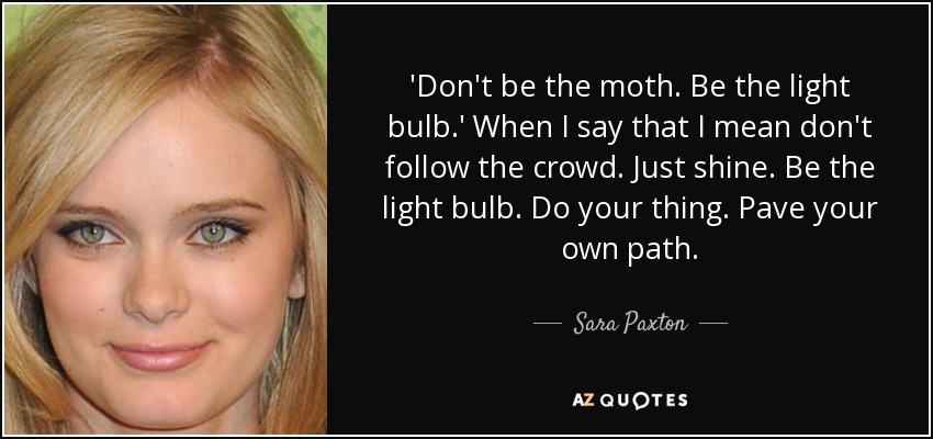 'Don't be the moth. Be the light bulb.' When I say that I mean don't follow the crowd. Just shine. Be the light bulb. Do your thing. Pave your own path. - Sara Paxton