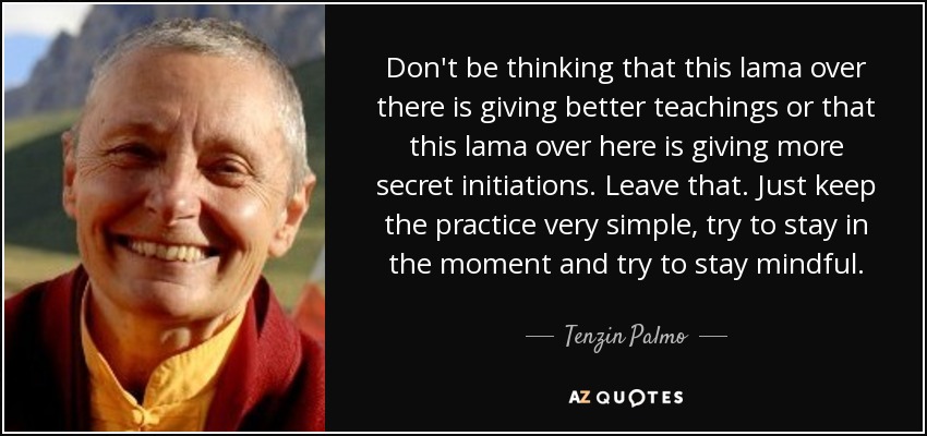 Don't be thinking that this lama over there is giving better teachings or that this lama over here is giving more secret initiations. Leave that. Just keep the practice very simple, try to stay in the moment and try to stay mindful. - Tenzin Palmo