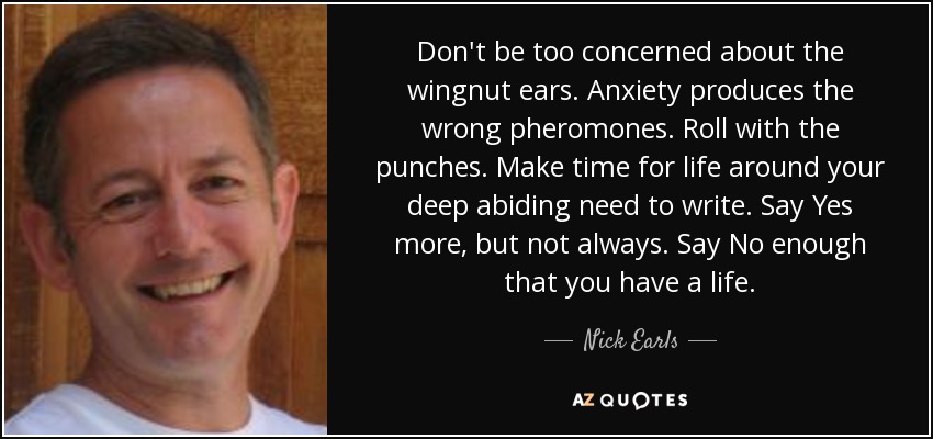 Don't be too concerned about the wingnut ears. Anxiety produces the wrong pheromones. Roll with the punches. Make time for life around your deep abiding need to write. Say Yes more, but not always. Say No enough that you have a life. - Nick Earls