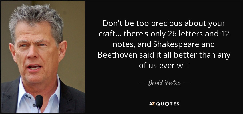 Don't be too precious about your craft... there's only 26 letters and 12 notes, and Shakespeare and Beethoven said it all better than any of us ever will - David Foster