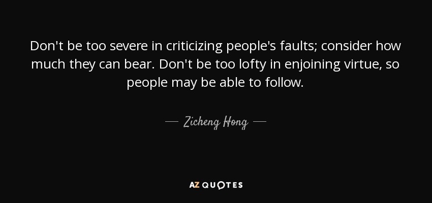 Don't be too severe in criticizing people's faults; consider how much they can bear. Don't be too lofty in enjoining virtue, so people may be able to follow. - Zicheng Hong