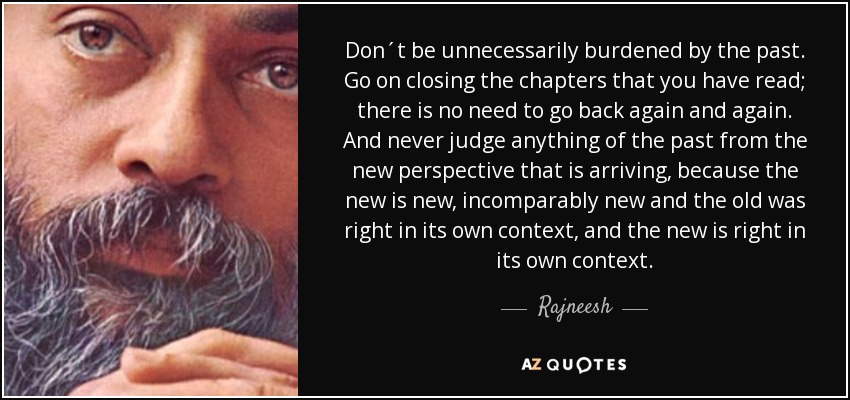Don´t be unnecessarily burdened by the past. Go on closing the chapters that you have read; there is no need to go back again and again. And never judge anything of the past from the new perspective that is arriving, because the new is new, incomparably new and the old was right in its own context, and the new is right in its own context. - Rajneesh