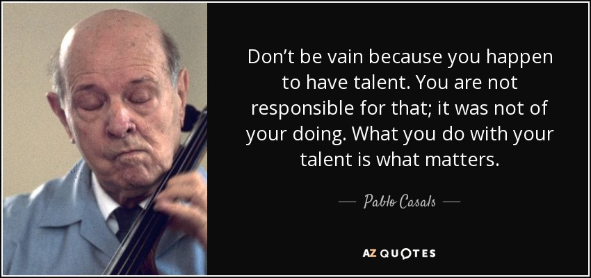 Don’t be vain because you happen to have talent. You are not responsible for that; it was not of your doing. What you do with your talent is what matters. - Pablo Casals