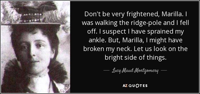 Don't be very frightened, Marilla. I was walking the ridge-pole and I fell off. I suspect I have sprained my ankle. But, Marilla, I might have broken my neck. Let us look on the bright side of things. - Lucy Maud Montgomery