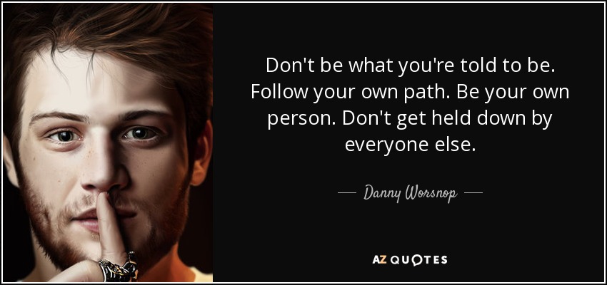 Don't be what you're told to be. Follow your own path. Be your own person. Don't get held down by everyone else. - Danny Worsnop