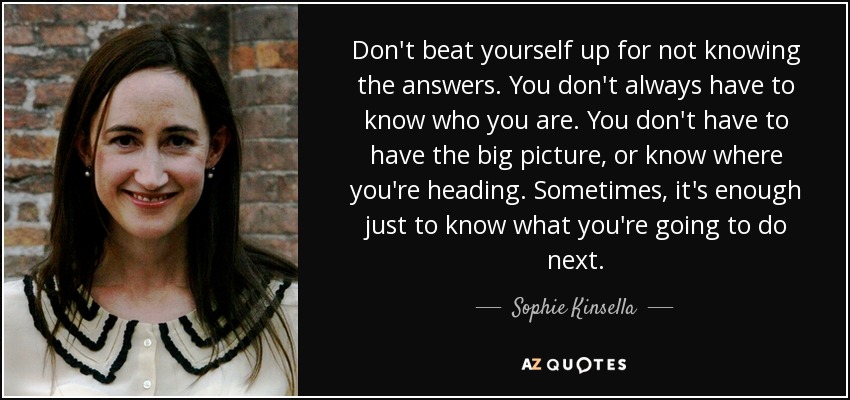 Don't beat yourself up for not knowing the answers. You don't always have to know who you are. You don't have to have the big picture, or know where you're heading. Sometimes, it's enough just to know what you're going to do next. - Sophie Kinsella