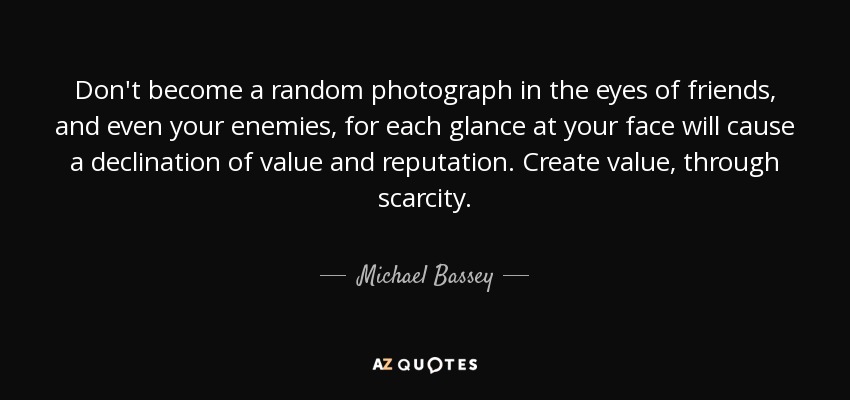 Don't become a random photograph in the eyes of friends, and even your enemies, for each glance at your face will cause a declination of value and reputation. Create value, through scarcity. - Michael Bassey