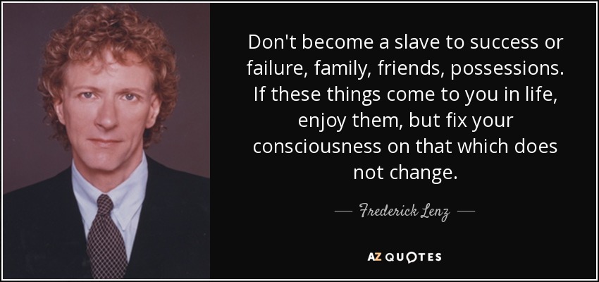 Don't become a slave to success or failure, family, friends, possessions. If these things come to you in life, enjoy them, but fix your consciousness on that which does not change. - Frederick Lenz