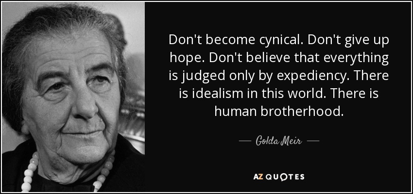 Don't become cynical. Don't give up hope. Don't believe that everything is judged only by expediency. There is idealism in this world. There is human brotherhood. - Golda Meir