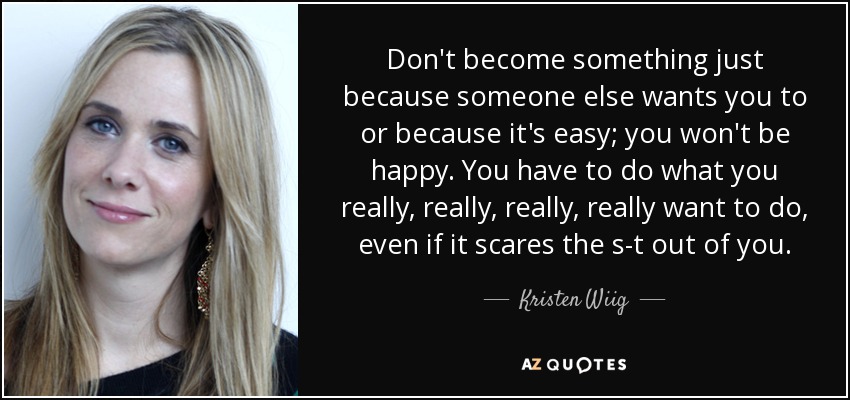 Don't become something just because someone else wants you to or because it's easy; you won't be happy. You have to do what you really, really, really, really want to do, even if it scares the s-t out of you. - Kristen Wiig