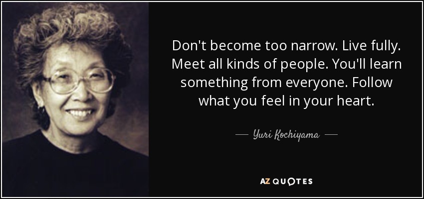 Don't become too narrow. Live fully. Meet all kinds of people. You'll learn something from everyone. Follow what you feel in your heart. - Yuri Kochiyama