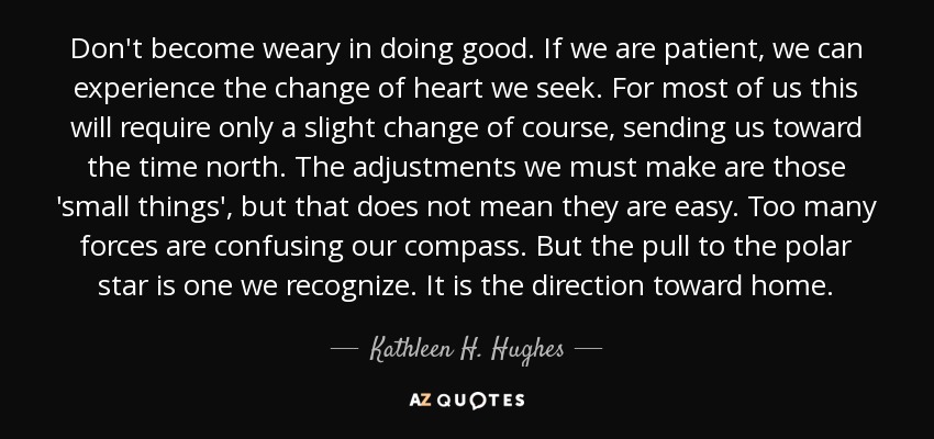 Don't become weary in doing good. If we are patient, we can experience the change of heart we seek. For most of us this will require only a slight change of course, sending us toward the time north. The adjustments we must make are those 'small things', but that does not mean they are easy. Too many forces are confusing our compass. But the pull to the polar star is one we recognize. It is the direction toward home. - Kathleen H. Hughes