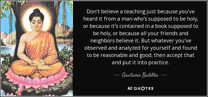 Don't believe a teaching just because you've heard it from a man who's supposed to be holy, or because it's contained in a book supposed to be holy, or because all your friends and neighbors believe it. But whatever you've observed and analyzed for yourself and found to be reasonable and good, then accept that and put it into practice. - Gautama Buddha