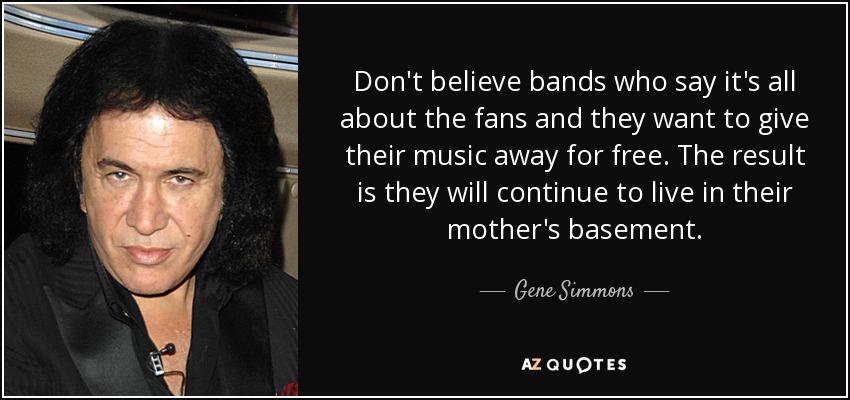 Don't believe bands who say it's all about the fans and they want to give their music away for free. The result is they will continue to live in their mother's basement. - Gene Simmons