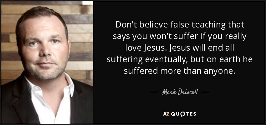 Don't believe false teaching that says you won't suffer if you really love Jesus. Jesus will end all suffering eventually, but on earth he suffered more than anyone. - Mark Driscoll