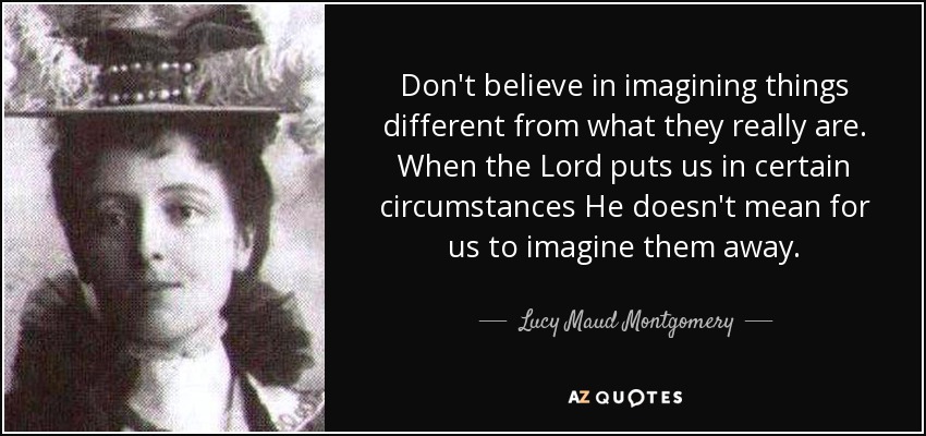 Don't believe in imagining things different from what they really are. When the Lord puts us in certain circumstances He doesn't mean for us to imagine them away. - Lucy Maud Montgomery