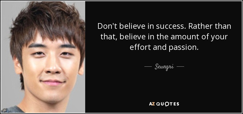 Don't believe in success. Rather than that, believe in the amount of your effort and passion. - Seungri