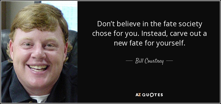 Don’t believe in the fate society chose for you. Instead, carve out a new fate for yourself. - Bill Courtney