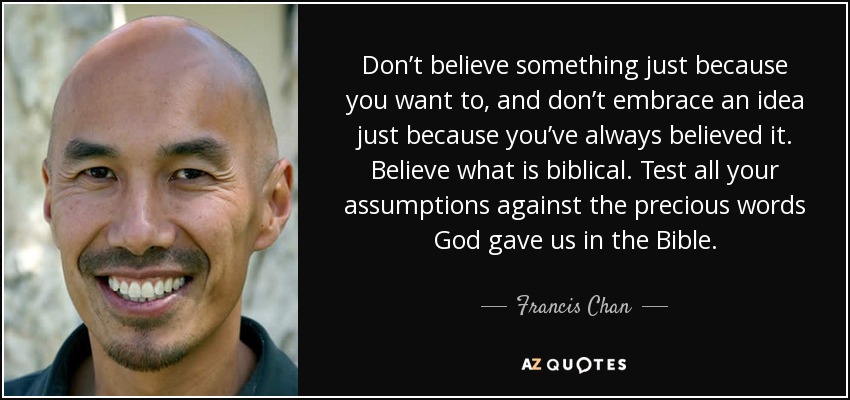 Don’t believe something just because you want to, and don’t embrace an idea just because you’ve always believed it. Believe what is biblical. Test all your assumptions against the precious words God gave us in the Bible. - Francis Chan