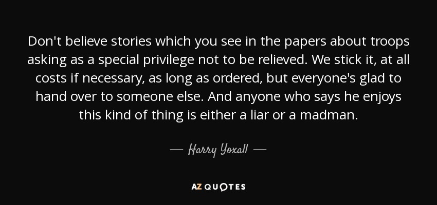 Don't believe stories which you see in the papers about troops asking as a special privilege not to be relieved. We stick it, at all costs if necessary, as long as ordered, but everyone's glad to hand over to someone else. And anyone who says he enjoys this kind of thing is either a liar or a madman. - Harry Yoxall