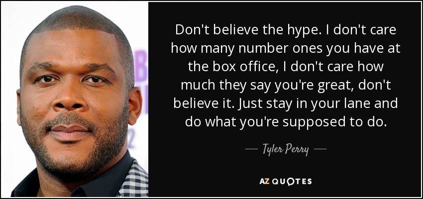 Don't believe the hype. I don't care how many number ones you have at the box office, I don't care how much they say you're great, don't believe it. Just stay in your lane and do what you're supposed to do. - Tyler Perry