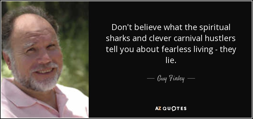 Don't believe what the spiritual sharks and clever carnival hustlers tell you about fearless living - they lie. - Guy Finley