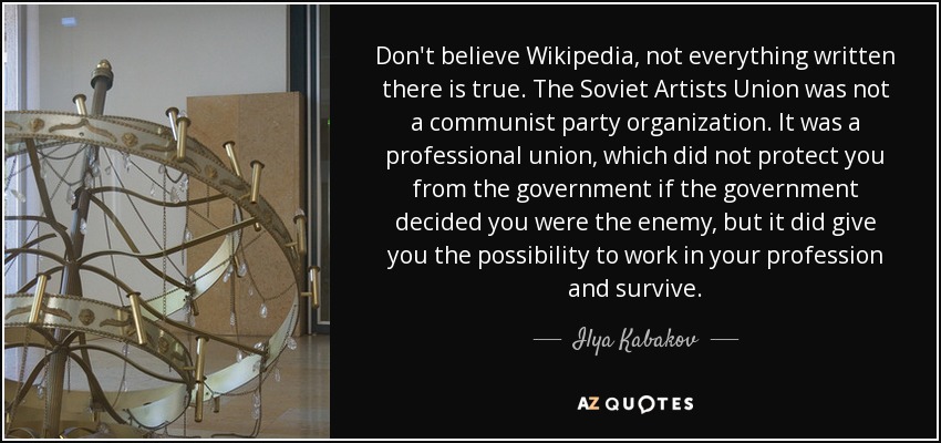 Don't believe Wikipedia, not everything written there is true. The Soviet Artists Union was not a communist party organization. It was a professional union, which did not protect you from the government if the government decided you were the enemy, but it did give you the possibility to work in your profession and survive. - Ilya Kabakov